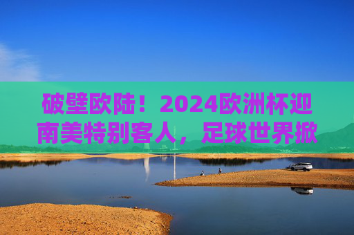 破壁欧陆！2024欧洲杯迎南美特别客人，足球世界掀起洲际风暴，破壁欧陆！2024欧洲杯南美来袭，洲际风暴席卷