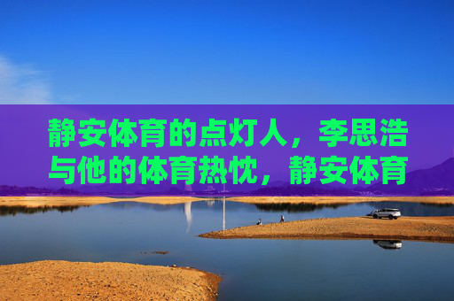 静安体育的点灯人,李思浩与他的体育热忱,静安体育点灯人李思浩,热忱照亮体育路 静安体育的点灯人,李思浩与他的体育热忱,静安体育点灯人李思浩,热忱照亮体育路