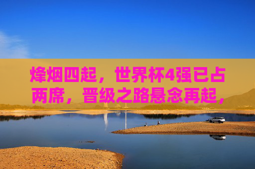 烽烟四起,世界杯4强已占两席,晋级之路悬念再起,世界杯4强两席定,烽烟悬念再起 烽烟四起,世界杯4强已占两席,晋级之路悬念再起,世界杯4强两席定,烽烟悬念再起