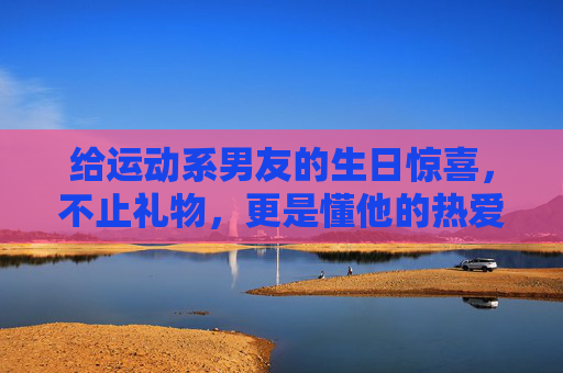 给运动系男友的生日惊喜,不止礼物,更是懂他的热爱,运动系男友生日惊喜,不止礼物,是懂他的热爱 给运动系男友的生日惊喜,不止礼物,更是懂他的热爱,运动系男友生日惊喜,不止礼物,是懂他的热爱