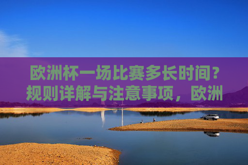 欧洲杯一场比赛多长时间？规则详解与注意事项，欧洲杯比赛时长、规则详解与注意事项