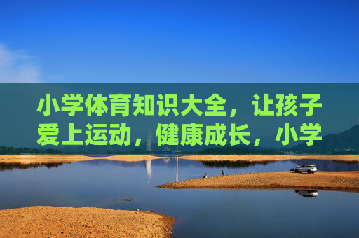 小学体育知识大全，让孩子爱上运动，健康成长，小学体育知识大全，让孩子爱上运动，健康成长