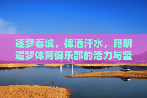 逐梦春城,挥洒汗水,昆明追梦体育俱乐部的活力与坚守,逐梦春城,活力坚守,昆明追梦体育俱乐部 逐梦春城,挥洒汗水,昆明追梦体育俱乐部的活力与坚守,逐梦春城,活力坚守,昆明追梦体育俱乐部