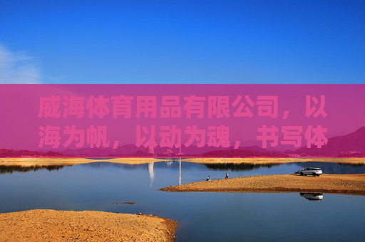 威海体育用品有限公司，以海为帆，以动为魂，书写体育产业新篇章，威海体育用品有限公司，以海为帆、以动为魂，谱体育产业新篇