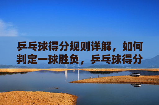 乒乓球得分规则详解，如何判定一球胜负，乒乓球得分规则详解，一球胜负判定