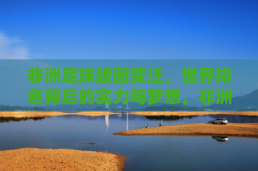 非洲足球版图变迁,世界排名背后的实力与梦想,非洲足球版图变迁,实力梦想铸就世界排名 非洲足球版图变迁,世界排名背后的实力与梦想,非洲足球版图变迁,实力梦想铸就世界排名