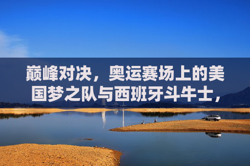 巅峰对决，奥运赛场上的美国梦之队与西班牙斗牛士，巅峰对决，奥运赛场美国梦之队与西班牙斗牛士
