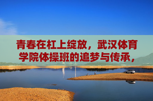 青春在杠上绽放,武汉体育学院体操班的追梦与传承,杠上绽放,武汉体育学院体操班的追梦与传承 青春在杠上绽放,武汉体育学院体操班的追梦与传承,杠上绽放,武汉体育学院体操班的追梦与传承