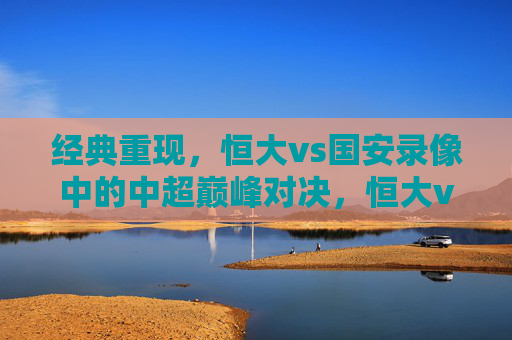 经典重现，恒大vs国安录像中的中超巅峰对决，恒大vs国安，经典重现的中超巅峰对决