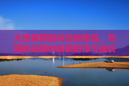 大班体育游戏蚂蚁搬豆，在趣味运动中解锁协作与成长的密码