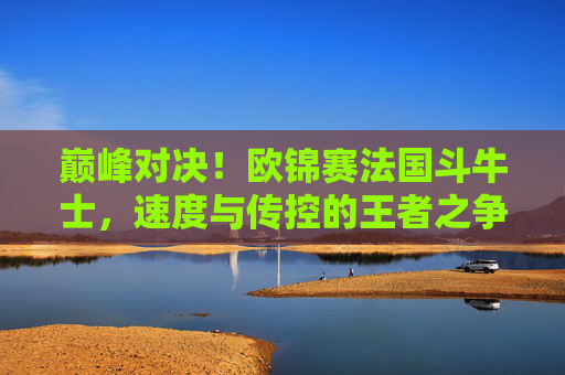 巅峰对决!欧锦赛法国斗牛士,速度与传控的王者之争,欧锦赛巅峰战,速度与传控的王者之争 巅峰对决!欧锦赛法国斗牛士,速度与传控的王者之争,欧锦赛巅峰战,速度与传控的王者之争
