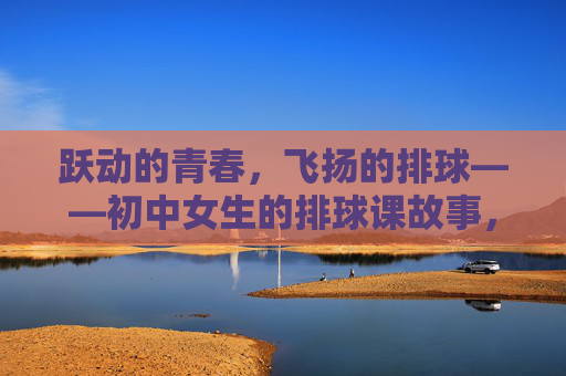跃动的青春,飞扬的排球——初中女生的排球课故事,跃动青春,飞扬排球——初中女生排球课故事 跃动的青春,飞扬的排球——初中女生的排球课故事,跃动青春,飞扬排球——初中女生排球课故事