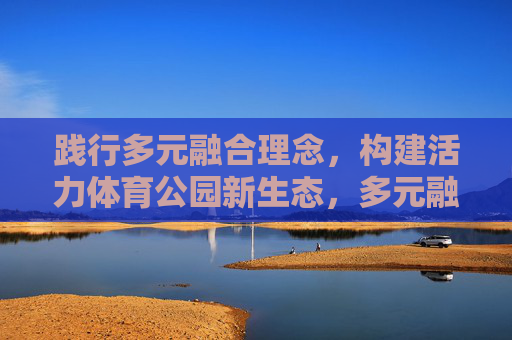 践行多元融合理念,构建活力体育公园新生态,多元融合构建活力体育公园新生态 践行多元融合理念,构建活力体育公园新生态,多元融合构建活力体育公园新生态
