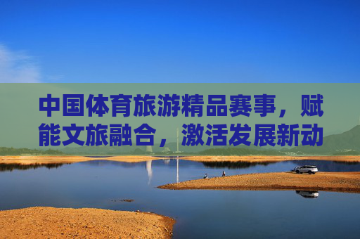 中国体育旅游精品赛事,赋能文旅融合,激活发展新动能,中国体育旅游精品赛事赋能文旅融合激活发展新动能 中国体育旅游精品赛事,赋能文旅融合,激活发展新动能,中国体育旅游精品赛事赋能文旅融合激活发展新动能
