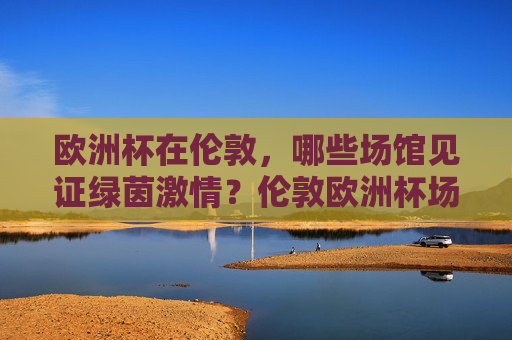 欧洲杯在伦敦,哪些场馆见证绿茵激情?伦敦欧洲杯场馆,见证绿茵激情 欧洲杯在伦敦,哪些场馆见证绿茵激情?伦敦欧洲杯场馆,见证绿茵激情