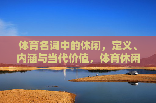 体育名词中的休闲,定义、内涵与当代价值,体育休闲的定义、内涵与当代价值 体育名词中的休闲,定义、内涵与当代价值,体育休闲的定义、内涵与当代价值