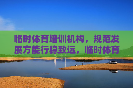临时体育培训机构，规范发展方能行稳致远，临时体育培训机构，规范发展方能行稳致远