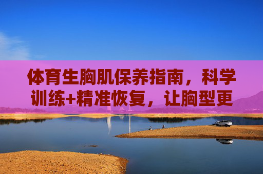 体育生胸肌保养指南,科学训练+精准恢复,让胸型更饱满有力,体育生胸肌保养指南,科学训练+精准恢复,塑造饱满有力胸型 体育生胸肌保养指南,科学训练+精准恢复,让胸型更饱满有力,体育生胸肌保养指南,科学训练+精准恢复,塑造饱满有力胸型