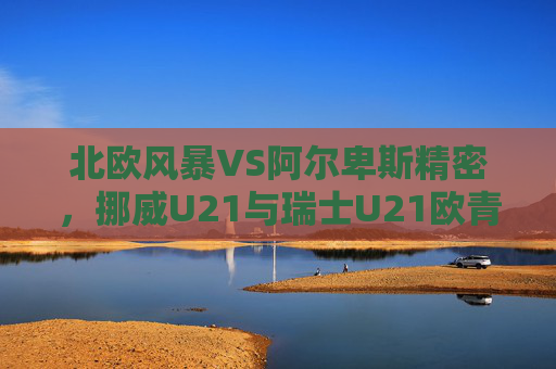 北欧风暴VS阿尔卑斯精密,挪威U21与瑞士U21欧青赛巅峰对决,挪威U21北欧风暴VS瑞士U21阿尔卑斯精密,欧青赛巅峰对决 北欧风暴VS阿尔卑斯精密,挪威U21与瑞士U21欧青赛巅峰对决,挪威U21北欧风暴VS瑞士U21阿尔卑斯精密,欧青赛巅峰对决