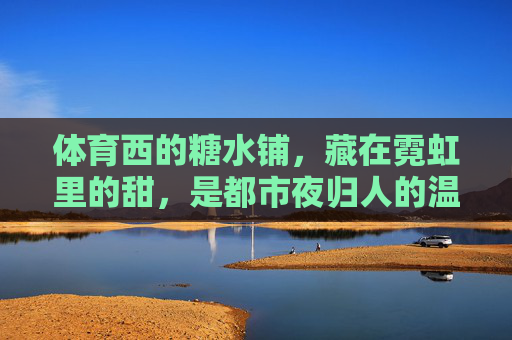 体育西的糖水铺,藏在霓虹里的甜,是都市夜归人的温柔出口,霓虹糖水铺,体育西夜归人的温柔出口 体育西的糖水铺,藏在霓虹里的甜,是都市夜归人的温柔出口,霓虹糖水铺,体育西夜归人的温柔出口