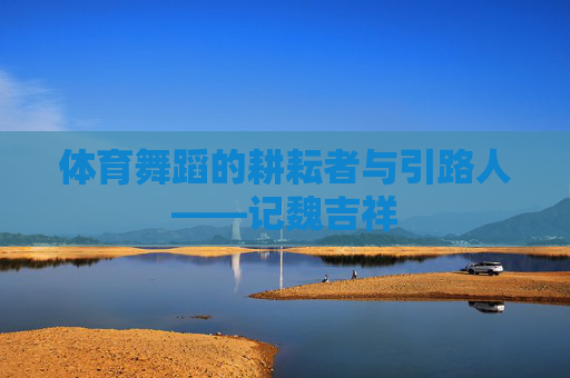 体育舞蹈的耕耘者与引路人——记魏吉祥 体育舞蹈的耕耘者与引路人——记魏吉祥