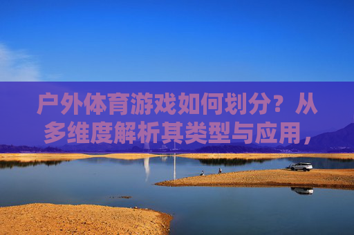 户外体育游戏如何划分?从多维度解析其类型与应用,户外体育游戏的多维度划分与应用解析 户外体育游戏如何划分?从多维度解析其类型与应用,户外体育游戏的多维度划分与应用解析