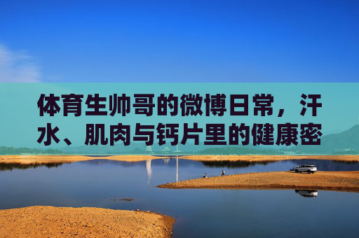体育生帅哥的微博日常,汗水、肌肉与钙片里的健康密码,汗水肌肉为伴,钙片解码健康,体育生帅哥的微博日常 体育生帅哥的微博日常,汗水、肌肉与钙片里的健康密码,汗水肌肉为伴,钙片解码健康,体育生帅哥的微博日常