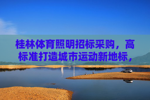 桂林体育照明招标采购,高标准打造城市运动新地标,桂林体育照明招标采购,高标准打造城市运动新地标 桂林体育照明招标采购,高标准打造城市运动新地标,桂林体育照明招标采购,高标准打造城市运动新地标