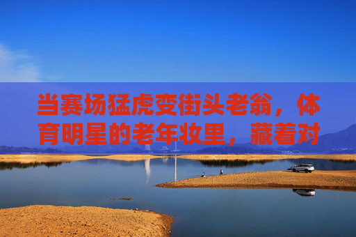 当赛场猛虎变街头老翁,体育明星的老年妆里,藏着对岁月的温柔回望,赛场猛虎变老翁,老年妆里的岁月温柔回望 当赛场猛虎变街头老翁,体育明星的老年妆里,藏着对岁月的温柔回望,赛场猛虎变老翁,老年妆里的岁月温柔回望