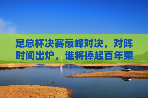足总杯决赛巅峰对决,对阵时间出炉,谁将捧起百年荣耀?足总杯决赛巅峰对决时间出炉,百年荣耀谁将捧起? 足总杯决赛巅峰对决,对阵时间出炉,谁将捧起百年荣耀?足总杯决赛巅峰对决时间出炉,百年荣耀谁将捧起?