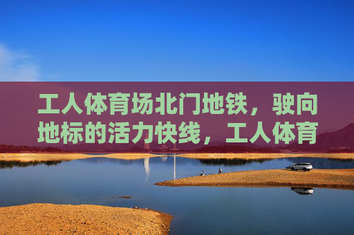 工人体育场北门地铁,驶向地标的活力快线,工人体育场北门地铁,地标活力快线 工人体育场北门地铁,驶向地标的活力快线,工人体育场北门地铁,地标活力快线