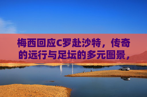 梅西回应C罗赴沙特,传奇的远行与足坛的多元图景,梅西回应C罗赴沙特,传奇远行与足坛多元图景 梅西回应C罗赴沙特,传奇的远行与足坛的多元图景,梅西回应C罗赴沙特,传奇远行与足坛多元图景