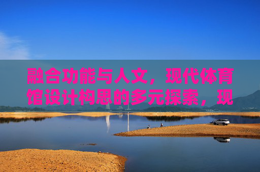 融合功能与人文,现代体育馆设计构思的多元探索,现代体育馆设计,功能与人文的多元探索 融合功能与人文,现代体育馆设计构思的多元探索,现代体育馆设计,功能与人文的多元探索