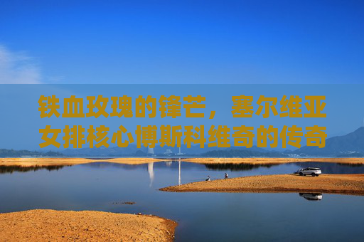 铁血玫瑰的锋芒,塞尔维亚女排核心博斯科维奇的传奇征途,塞尔维亚女排核心博斯科维奇,铁血玫瑰的传奇征途 铁血玫瑰的锋芒,塞尔维亚女排核心博斯科维奇的传奇征途,塞尔维亚女排核心博斯科维奇,铁血玫瑰的传奇征途