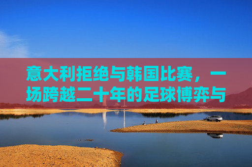 意大利拒绝与韩国比赛,一场跨越二十年的足球博弈与情感纠葛,意大利拒赛韩国,二十年足球恩怨纠葛 意大利拒绝与韩国比赛,一场跨越二十年的足球博弈与情感纠葛,意大利拒赛韩国,二十年足球恩怨纠葛