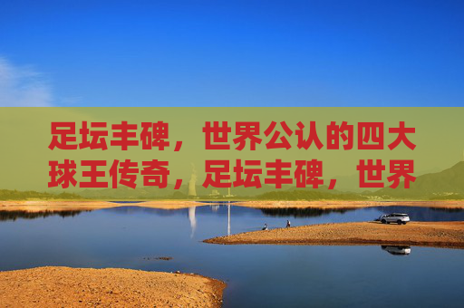 足坛丰碑,世界公认的四大球王传奇,足坛丰碑,世界四大球王传奇 足坛丰碑,世界公认的四大球王传奇,足坛丰碑,世界四大球王传奇