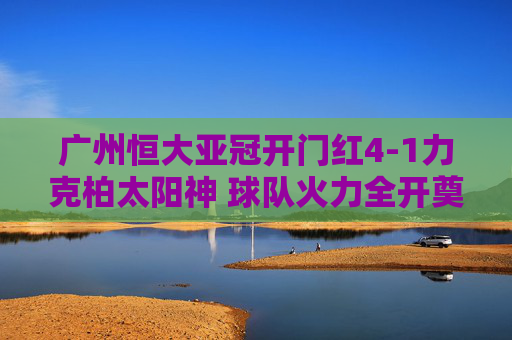 广州恒大亚冠开门红4-1力克柏太阳神 球队火力全开奠定胜局,广州恒大亚冠开门红4-1力克柏太阳神 火力全开 广州恒大亚冠开门红4-1力克柏太阳神 球队火力全开奠定胜局,广州恒大亚冠开门红4-1力克柏太阳神 火力全开