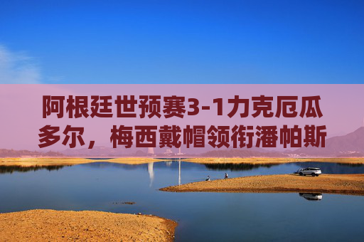 阿根廷世预赛3-1力克厄瓜多尔，梅西戴帽领衔潘帕斯雄鹰稳踏晋级路，梅西戴帽！阿根廷世预赛3-1力克厄瓜多尔稳踏晋级路