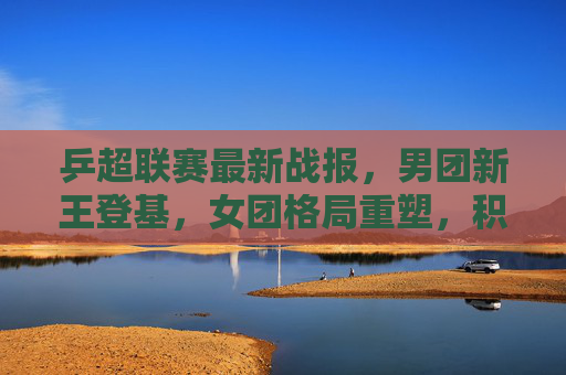 乒超联赛最新战报，男团新王登基，女团格局重塑，积分榜悬念再起，乒超最新战报，男团新王登基，女团格局重塑，积分榜悬念再起