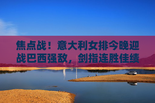 焦点战！意大利女排今晚迎战巴西强敌，剑指连胜佳绩，焦点战！意大利女排迎战巴西强敌，剑指连胜