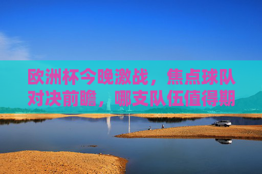 欧洲杯今晚激战，焦点球队对决前瞻，哪支队伍值得期待？欧洲杯今晚焦点对决前瞻，哪支队伍值得期待？