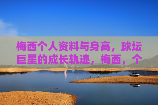 梅西个人资料与身高，球坛巨星的成长轨迹，梅西，个人资料、身高与球坛巨星成长轨迹