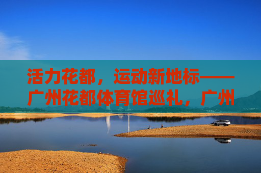 活力花都,运动新地标——广州花都体育馆巡礼,广州花都体育馆,活力花都运动新地标 活力花都,运动新地标——广州花都体育馆巡礼,广州花都体育馆,活力花都运动新地标