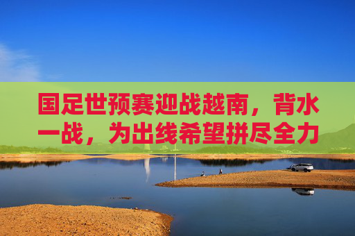 国足世预赛迎战越南,背水一战,为出线希望拼尽全力,国足世预赛背水一战迎战越南,为出线希望拼尽全力 国足世预赛迎战越南,背水一战,为出线希望拼尽全力,国足世预赛背水一战迎战越南,为出线希望拼尽全力