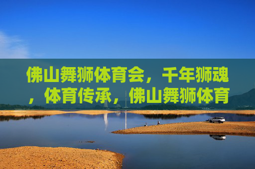 佛山舞狮体育会,千年狮魂,体育传承,佛山舞狮体育会,千年狮魂的体育传承 佛山舞狮体育会,千年狮魂,体育传承,佛山舞狮体育会,千年狮魂的体育传承