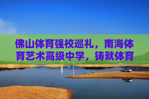 佛山体育强校巡礼,南海体育艺术高级中学,铸就体育育人新标杆,南海体育艺术高级中学,铸就佛山体育育人新标杆 佛山体育强校巡礼,南海体育艺术高级中学,铸就体育育人新标杆,南海体育艺术高级中学,铸就佛山体育育人新标杆