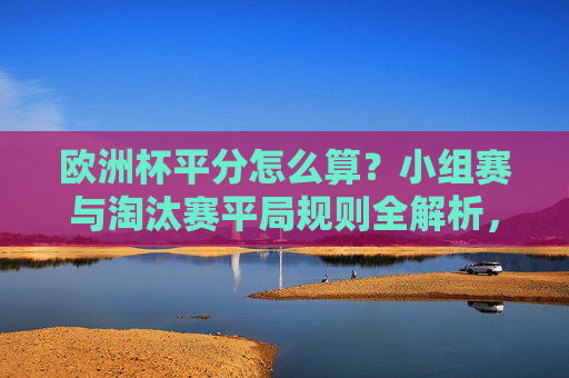 欧洲杯平分怎么算?小组赛与淘汰赛平局规则全解析,欧洲杯小组赛与淘汰赛平局规则全解析 欧洲杯平分怎么算?小组赛与淘汰赛平局规则全解析,欧洲杯小组赛与淘汰赛平局规则全解析