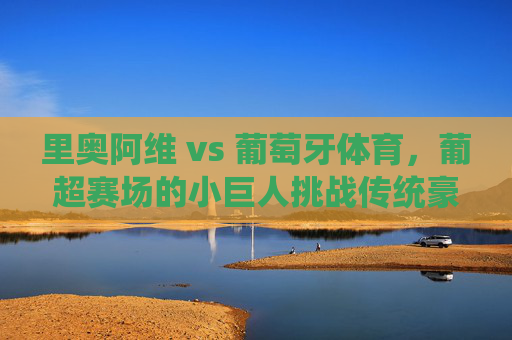 里奥阿维 vs 葡萄牙体育,葡超赛场的小巨人挑战传统豪强,葡超小巨人里奥阿维挑战传统豪强葡萄牙体育 里奥阿维 vs 葡萄牙体育,葡超赛场的小巨人挑战传统豪强,葡超小巨人里奥阿维挑战传统豪强葡萄牙体育