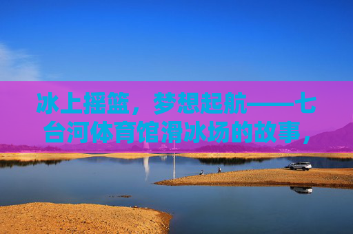 冰上摇篮,梦想起航——七台河体育馆滑冰场的故事,冰上摇篮,梦想起航——七台河滑冰场 冰上摇篮,梦想起航——七台河体育馆滑冰场的故事,冰上摇篮,梦想起航——七台河滑冰场