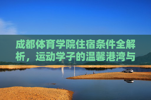 成都体育学院住宿条件全解析,运动学子的温馨港湾与能量补给站,成都体育学院住宿,运动学子的温馨港湾与能量补给站 成都体育学院住宿条件全解析,运动学子的温馨港湾与能量补给站,成都体育学院住宿,运动学子的温馨港湾与能量补给站